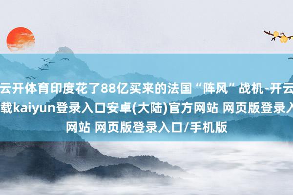 云开体育印度花了88亿买来的法国“阵风”战机-开云app官网下载kaiyun登录入口安卓(大陆)官方网站 网页版登录入口/手机版