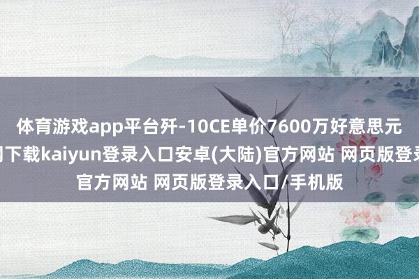 体育游戏app平台歼-10CE单价7600万好意思元-开云app官网下载kaiyun登录入口安卓(大陆)官方网站 网页版登录入口/手机版