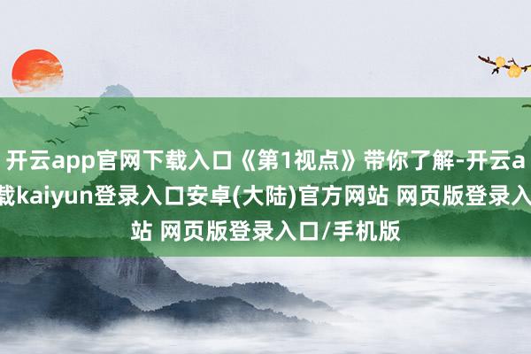 开云app官网下载入口《第1视点》带你了解-开云app官网下载kaiyun登录入口安卓(大陆)官方网站 网页版登录入口/手机版