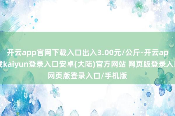 开云app官网下载入口出入3.00元/公斤-开云app官网下载kaiyun登录入口安卓(大陆)官方网站 网页版登录入口/手机版