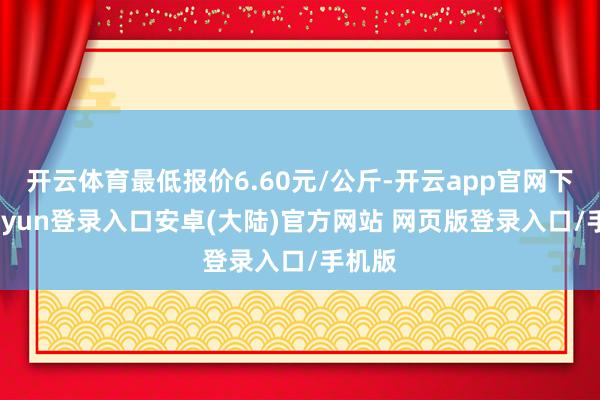开云体育最低报价6.60元/公斤-开云app官网下载kaiyun登录入口安卓(大陆)官方网站 网页版登录入口/手机版
