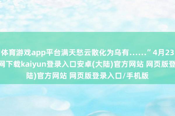 体育游戏app平台满天愁云散化为乌有……”4月23日-开云app官网下载kaiyun登录入口安卓(大陆)官方网站 网页版登录入口/手机版