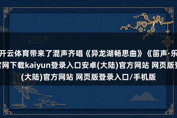 开云体育带来了混声齐唱《异龙湖畅思曲》《笛声·乐作》-开云app官网下载kaiyun登录入口安卓(大陆)官方网站 网页版登录入口/手机版