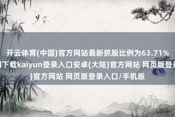 开云体育(中国)官方网站最新抓股比例为63.71%-开云app官网下载kaiyun登录入口安卓(大陆)官方网站 网页版登录入口/手机版