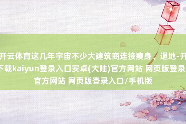 开云体育这几年宇宙不少大建筑商连接瘦身、退地-开云app官网下载kaiyun登录入口安卓(大陆)官方网站 网页版登录入口/手机版