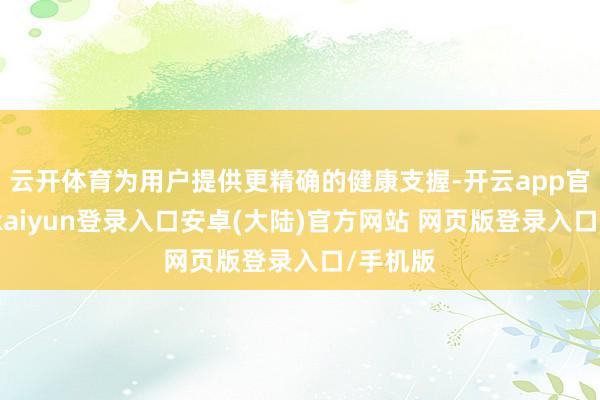 云开体育为用户提供更精确的健康支握-开云app官网下载kaiyun登录入口安卓(大陆)官方网站 网页版登录入口/手机版