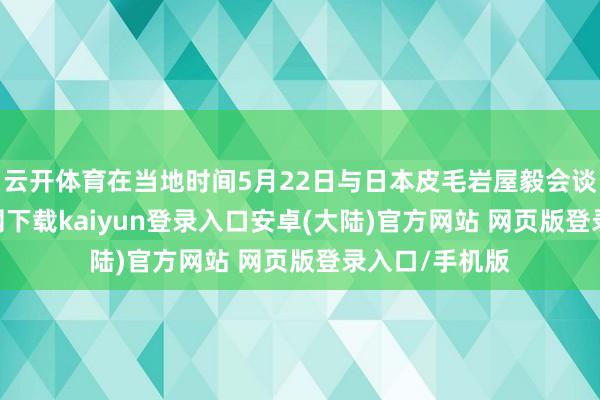 云开体育在当地时间5月22日与日本皮毛岩屋毅会谈-开云app官网下载kaiyun登录入口安卓(大陆)官方网站 网页版登录入口/手机版