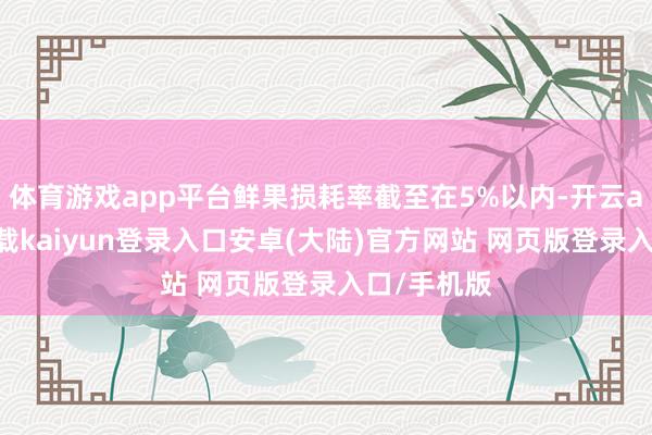 体育游戏app平台鲜果损耗率截至在5%以内-开云app官网下载kaiyun登录入口安卓(大陆)官方网站 网页版登录入口/手机版