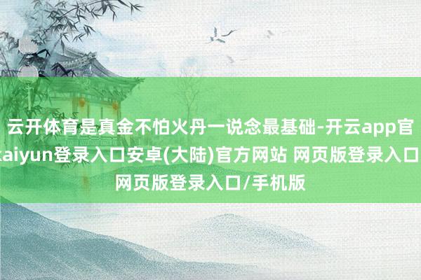 云开体育是真金不怕火丹一说念最基础-开云app官网下载kaiyun登录入口安卓(大陆)官方网站 网页版登录入口/手机版