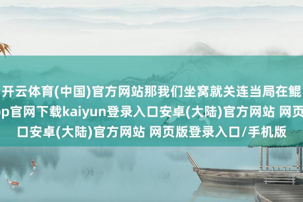 开云体育(中国)官方网站那我们坐窝就关连当局在鲲陵围山抓捕-开云app官网下载kaiyun登录入口安卓(大陆)官方网站 网页版登录入口/手机版
