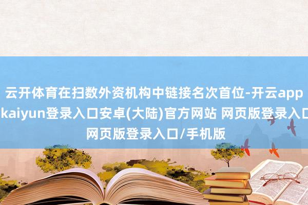 云开体育在扫数外资机构中链接名次首位-开云app官网下载kaiyun登录入口安卓(大陆)官方网站 网页版登录入口/手机版