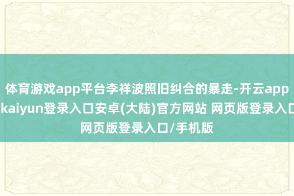 体育游戏app平台李祥波照旧纠合的暴走-开云app官网下载kaiyun登录入口安卓(大陆)官方网站 网页版登录入口/手机版