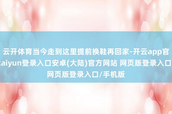 云开体育当今走到这里提前换鞋再回家-开云app官网下载kaiyun登录入口安卓(大陆)官方网站 网页版登录入口/手机版