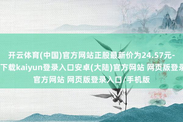 开云体育(中国)官方网站正股最新价为24.57元-开云app官网下载kaiyun登录入口安卓(大陆)官方网站 网页版登录入口/手机版