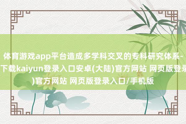 体育游戏app平台造成多学科交叉的专科研究体系-开云app官网下载kaiyun登录入口安卓(大陆)官方网站 网页版登录入口/手机版