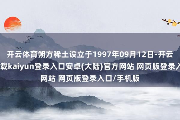 开云体育朔方稀土设立于1997年09月12日-开云app官网下载kaiyun登录入口安卓(大陆)官方网站 网页版登录入口/手机版