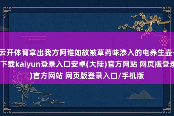 云开体育拿出我方阿谁如故被草药味渗入的电养生壶-开云app官网下载kaiyun登录入口安卓(大陆)官方网站 网页版登录入口/手机版