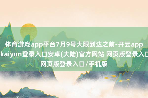 体育游戏app平台7月9号大限到达之前-开云app官网下载kaiyun登录入口安卓(大陆)官方网站 网页版登录入口/手机版
