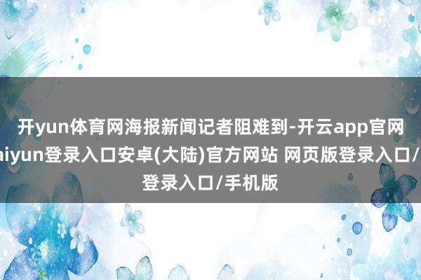 开yun体育网　　海报新闻记者阻难到-开云app官网下载kaiyun登录入口安卓(大陆)官方网站 网页版登录入口/手机版