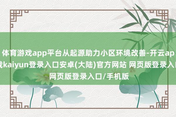 体育游戏app平台从起源助力小区环境改善-开云app官网下载kaiyun登录入口安卓(大陆)官方网站 网页版登录入口/手机版