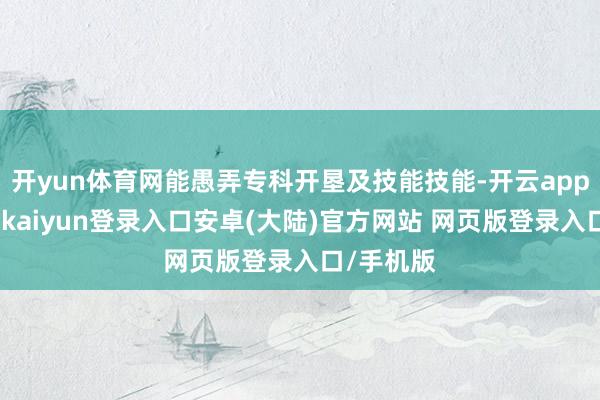 开yun体育网能愚弄专科开垦及技能技能-开云app官网下载kaiyun登录入口安卓(大陆)官方网站 网页版登录入口/手机版