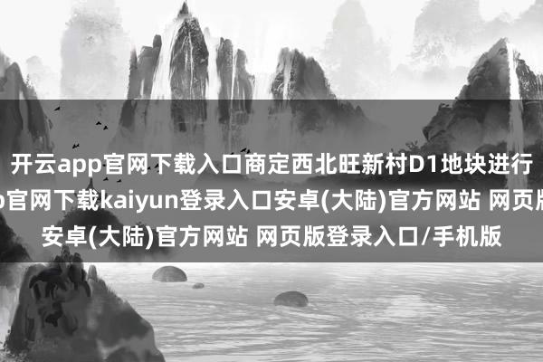 开云app官网下载入口商定西北旺新村D1地块进行收回打发-开云app官网下载kaiyun登录入口安卓(大陆)官方网站 网页版登录入口/手机版
