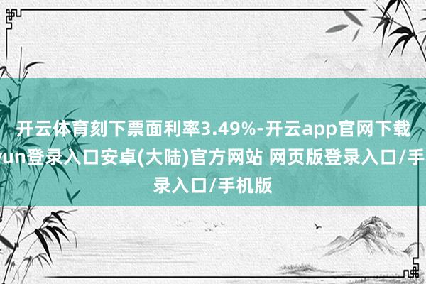 开云体育刻下票面利率3.49%-开云app官网下载kaiyun登录入口安卓(大陆)官方网站 网页版登录入口/手机版