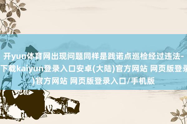 开yun体育网出现问题同样是践诺点巡检经过违法-开云app官网下载kaiyun登录入口安卓(大陆)官方网站 网页版登录入口/手机版