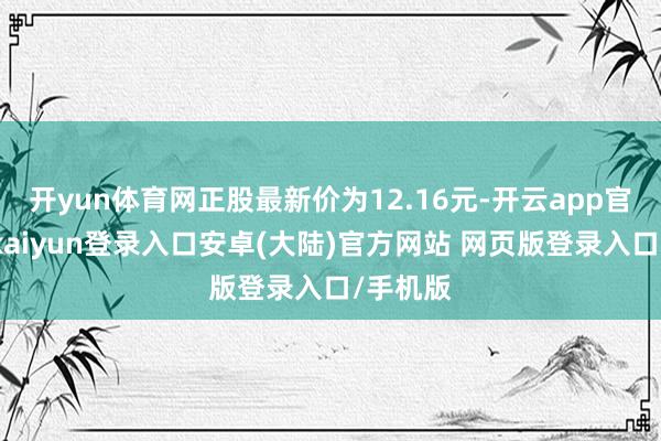 开yun体育网正股最新价为12.16元-开云app官网下载kaiyun登录入口安卓(大陆)官方网站 网页版登录入口/手机版