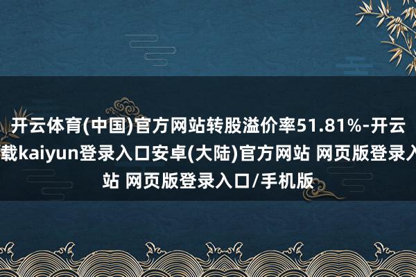 开云体育(中国)官方网站转股溢价率51.81%-开云app官网下载kaiyun登录入口安卓(大陆)官方网站 网页版登录入口/手机版