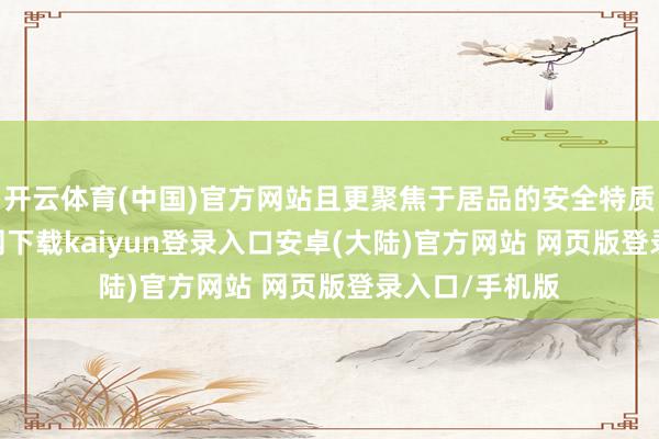 开云体育(中国)官方网站且更聚焦于居品的安全特质-开云app官网下载kaiyun登录入口安卓(大陆)官方网站 网页版登录入口/手机版