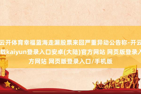 云开体育幸福蓝海走漏股票来回严重异动公告称-开云app官网下载kaiyun登录入口安卓(大陆)官方网站 网页版登录入口/手机版