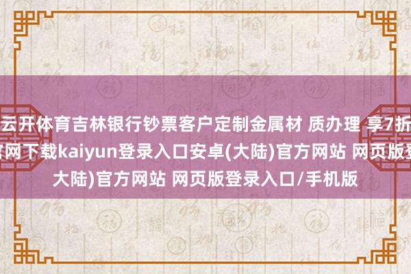 云开体育吉林银行钞票客户定制金属材 质办理 享7折优惠-开云app官网下载kaiyun登录入口安卓(大陆)官方网站 网页版登录入口/手机版