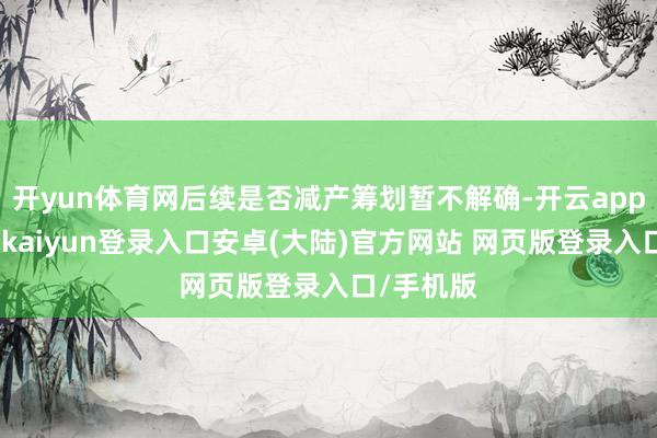 开yun体育网后续是否减产筹划暂不解确-开云app官网下载kaiyun登录入口安卓(大陆)官方网站 网页版登录入口/手机版
