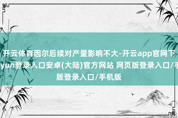 开云体育因尔后续对产量影响不大-开云app官网下载kaiyun登录入口安卓(大陆)官方网站 网页版登录入口/手机版