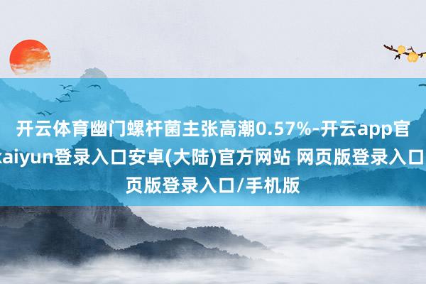 开云体育幽门螺杆菌主张高潮0.57%-开云app官网下载kaiyun登录入口安卓(大陆)官方网站 网页版登录入口/手机版