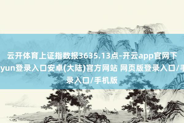 云开体育上证指数报3635.13点-开云app官网下载kaiyun登录入口安卓(大陆)官方网站 网页版登录入口/手机版