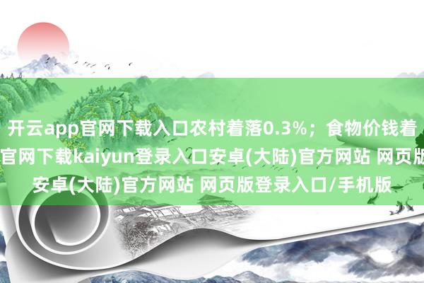 开云app官网下载入口农村着落0.3%；食物价钱着落1.6%-开云app官网下载kaiyun登录入口安卓(大陆)官方网站 网页版登录入口/手机版