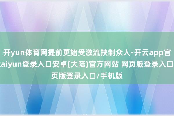 开yun体育网提前更始受激流挟制众人-开云app官网下载kaiyun登录入口安卓(大陆)官方网站 网页版登录入口/手机版