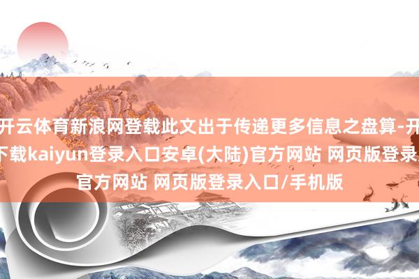 开云体育新浪网登载此文出于传递更多信息之盘算-开云app官网下载kaiyun登录入口安卓(大陆)官方网站 网页版登录入口/手机版