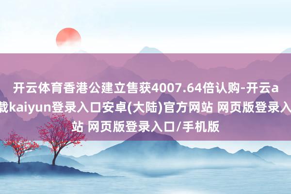 开云体育香港公建立售获4007.64倍认购-开云app官网下载kaiyun登录入口安卓(大陆)官方网站 网页版登录入口/手机版