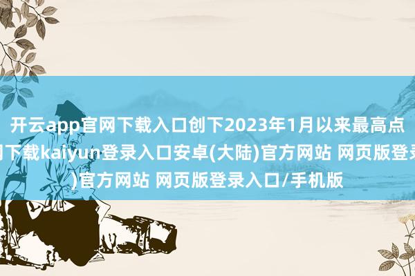 开云app官网下载入口创下2023年1月以来最高点-开云app官网下载kaiyun登录入口安卓(大陆)官方网站 网页版登录入口/手机版