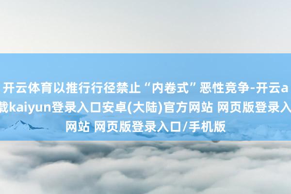开云体育以推行行径禁止“内卷式”恶性竞争-开云app官网下载kaiyun登录入口安卓(大陆)官方网站 网页版登录入口/手机版