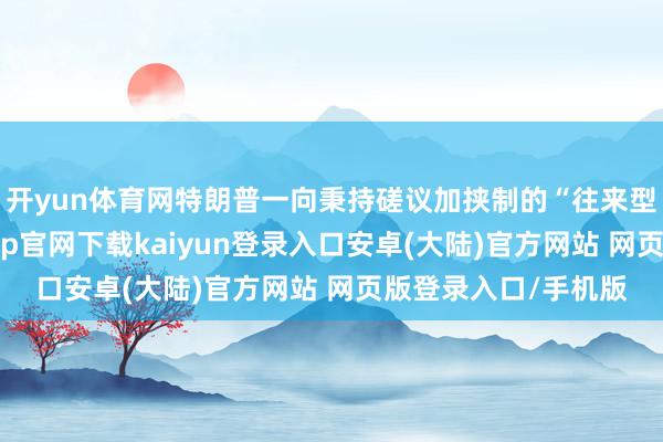 开yun体育网特朗普一向秉持磋议加挟制的“往来型指导”作风-开云app官网下载kaiyun登录入口安卓(大陆)官方网站 网页版登录入口/手机版