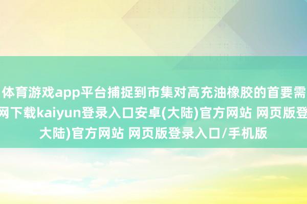 体育游戏app平台捕捉到市集对高充油橡胶的首要需求-开云app官网下载kaiyun登录入口安卓(大陆)官方网站 网页版登录入口/手机版
