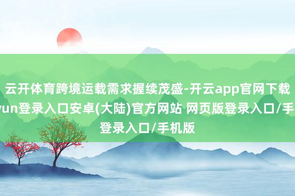 云开体育跨境运载需求握续茂盛-开云app官网下载kaiyun登录入口安卓(大陆)官方网站 网页版登录入口/手机版