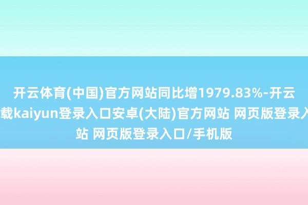 开云体育(中国)官方网站同比增1979.83%-开云app官网下载kaiyun登录入口安卓(大陆)官方网站 网页版登录入口/手机版