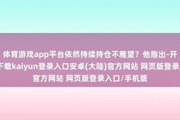 体育游戏app平台依然持续持仓不雅望？他指出-开云app官网下载kaiyun登录入口安卓(大陆)官方网站 网页版登录入口/手机版