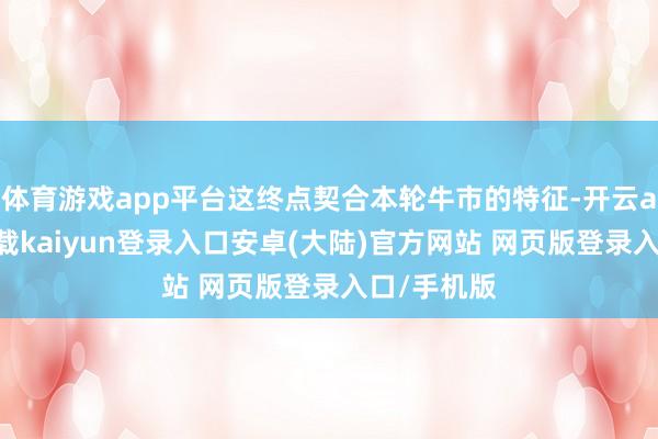 体育游戏app平台这终点契合本轮牛市的特征-开云app官网下载kaiyun登录入口安卓(大陆)官方网站 网页版登录入口/手机版