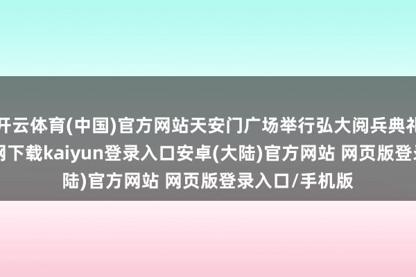 开云体育(中国)官方网站天安门广场举行弘大阅兵典礼 -开云app官网下载kaiyun登录入口安卓(大陆)官方网站 网页版登录入口/手机版